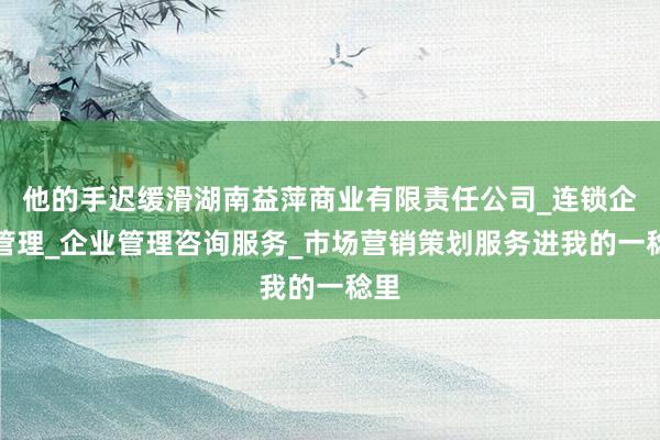 他的手迟缓滑湖南益萍商业有限责任公司_连锁企业管理_企业管理咨询服务_市场营销策划服务进我的一稔里