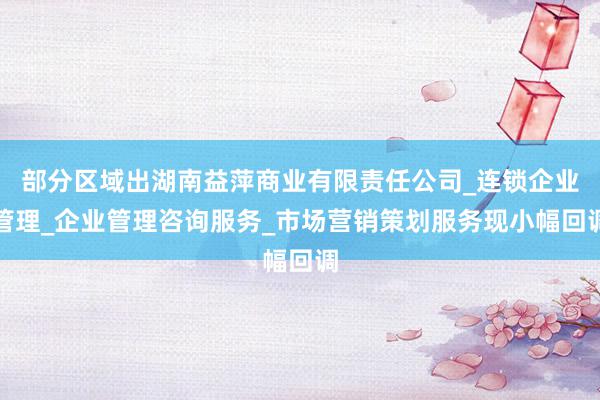 部分区域出湖南益萍商业有限责任公司_连锁企业管理_企业管理咨询服务_市场营销策划服务现小幅回调