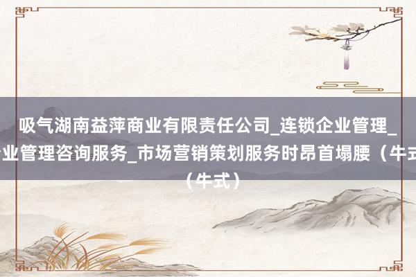 吸气湖南益萍商业有限责任公司_连锁企业管理_企业管理咨询服务_市场营销策划服务时昂首塌腰（牛式）